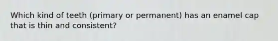 Which kind of teeth (primary or permanent) has an enamel cap that is thin and consistent?