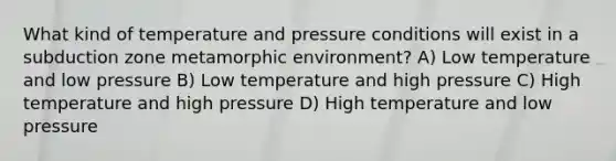 What kind of temperature and pressure conditions will exist in a subduction zone metamorphic environment? A) Low temperature and low pressure B) Low temperature and high pressure C) High temperature and high pressure D) High temperature and low pressure