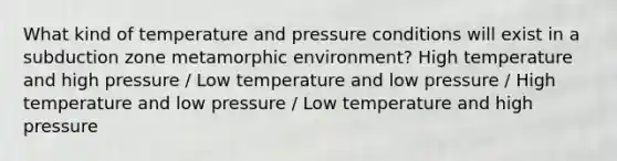 What kind of temperature and pressure conditions will exist in a subduction zone metamorphic environment? High temperature and high pressure / Low temperature and low pressure / High temperature and low pressure / Low temperature and high pressure