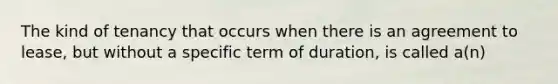 The kind of tenancy that occurs when there is an agreement to lease, but without a specific term of duration, is called a(n)