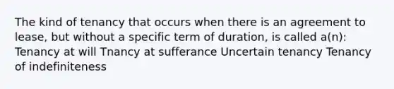 The kind of tenancy that occurs when there is an agreement to lease, but without a specific term of duration, is called a(n): Tenancy at will Tnancy at sufferance Uncertain tenancy Tenancy of indefiniteness