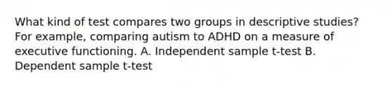 What kind of test compares two groups in descriptive studies? For example, comparing autism to ADHD on a measure of executive functioning. A. Independent sample t-test B. Dependent sample t-test