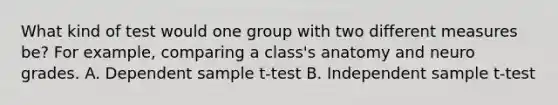 What kind of test would one group with two different measures be? For example, comparing a class's anatomy and neuro grades. A. Dependent sample t-test B. Independent sample t-test