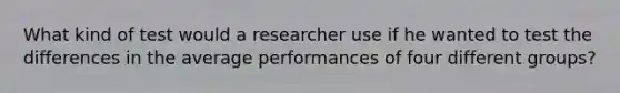 What kind of test would a researcher use if he wanted to test the differences in the average performances of four different groups?