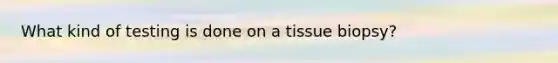 What kind of testing is done on a tissue biopsy?