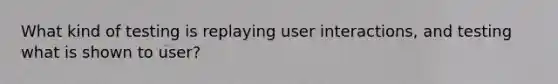 What kind of testing is replaying user interactions, and testing what is shown to user?