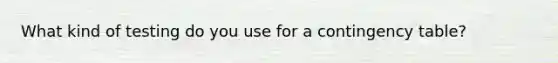 What kind of testing do you use for a contingency table?