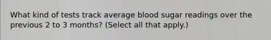 What kind of tests track average blood sugar readings over the previous 2 to 3 months? (Select all that apply.)