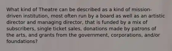 What kind of Theatre can be described as a kind of mission-driven institution, most often run by a board as well as an artistic director and managing director, that is funded by a mix of subscribers, single ticket sales, donations made by patrons of the arts, and grants from the government, corporations, and/or foundations?