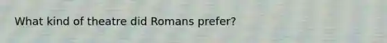 What kind of theatre did Romans prefer?