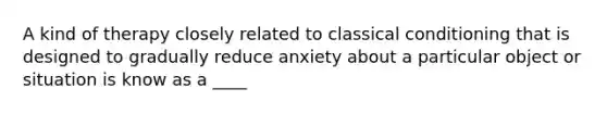 A kind of therapy closely related to classical conditioning that is designed to gradually reduce anxiety about a particular object or situation is know as a ____