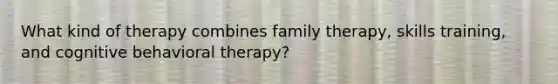 What kind of therapy combines family therapy, skills training, and cognitive behavioral therapy?