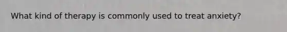 What kind of therapy is commonly used to treat anxiety?