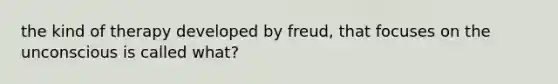 the kind of therapy developed by freud, that focuses on the unconscious is called what?