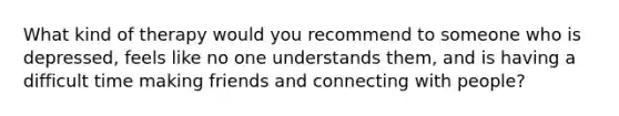 What kind of therapy would you recommend to someone who is depressed, feels like no one understands them, and is having a difficult time making friends and connecting with people?