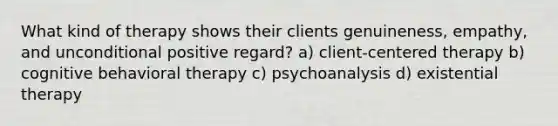 What kind of therapy shows their clients genuineness, empathy, and unconditional positive regard? a) client-centered therapy b) cognitive behavioral therapy c) psychoanalysis d) existential therapy