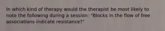 In which kind of therapy would the therapist be most likely to note the following during a session: "Blocks in the flow of free associations indicate resistance?"