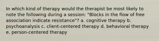 In which kind of therapy would the therapist be most likely to note the following during a session: "Blocks in the flow of free association indicate resistance"? a. cognitive therapy b. psychoanalysis c. client-centered therapy d. behavioral therapy e. person-centered therapy