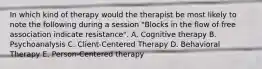 In which kind of therapy would the therapist be most likely to note the following during a session "Blocks in the flow of free association indicate resistance". A. Cognitive therapy B. Psychoanalysis C. Client-Centered Therapy D. Behavioral Therapy E. Person-Centered therapy