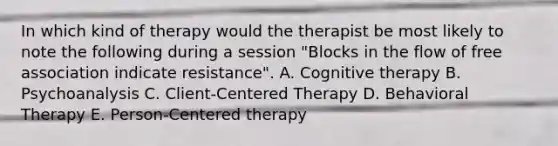 In which kind of therapy would the therapist be most likely to note the following during a session "Blocks in the flow of free association indicate resistance". A. Cognitive therapy B. Psychoanalysis C. Client-Centered Therapy D. Behavioral Therapy E. Person-Centered therapy