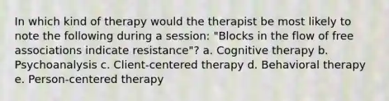 In which kind of therapy would the therapist be most likely to note the following during a session: "Blocks in the flow of free associations indicate resistance"? a. Cognitive therapy b. Psychoanalysis c. Client-centered therapy d. Behavioral therapy e. Person-centered therapy