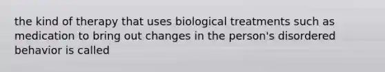 the kind of therapy that uses biological treatments such as medication to bring out changes in the person's disordered behavior is called