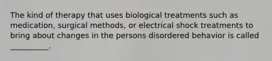 The kind of therapy that uses biological treatments such as medication, surgical methods, or electrical shock treatments to bring about changes in the persons disordered behavior is called __________.