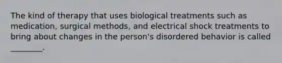 The kind of therapy that uses biological treatments such as medication, surgical methods, and electrical shock treatments to bring about changes in the person's disordered behavior is called ________.