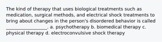 The kind of therapy that uses biological treatments such as medication, surgical methods, and electrical shock treatments to bring about changes in the person's disordered behavior is called __________________. a. psychotherapy b. biomedical therapy c. physical therapy d. electroconvulsive shock therapy