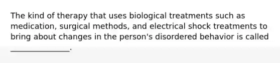 The kind of therapy that uses biological treatments such as medication, surgical methods, and electrical shock treatments to bring about changes in the person's disordered behavior is called _______________.