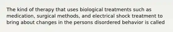 The kind of therapy that uses biological treatments such as medication, surgical methods, and electrical shock treatment to bring about changes in the persons disordered behavior is called