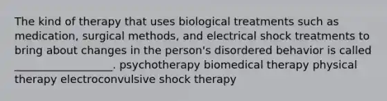 The kind of therapy that uses biological treatments such as medication, surgical methods, and electrical shock treatments to bring about changes in the person's disordered behavior is called __________________. psychotherapy biomedical therapy physical therapy electroconvulsive shock therapy