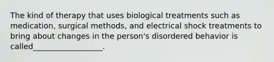 The kind of therapy that uses biological treatments such as medication, surgical methods, and electrical shock treatments to bring about changes in the person's disordered behavior is called__________________.