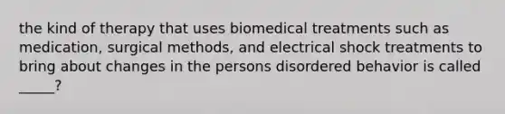 the kind of therapy that uses biomedical treatments such as medication, surgical methods, and electrical shock treatments to bring about changes in the persons disordered behavior is called _____?