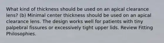 What kind of thickness should be used on an apical clearance lens? (b) Minimal center thickness should be used on an apical clearance lens. The design works well for patients with tiny palpebral fissures or excessively tight upper lids. Review Fitting Philosophies.