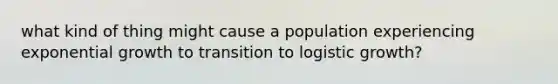 what kind of thing might cause a population experiencing exponential growth to transition to logistic growth?