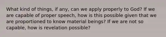 What kind of things, if any, can we apply properly to God? If we are capable of proper speech, how is this possible given that we are proportioned to know material beings? If we are not so capable, how is revelation possible?