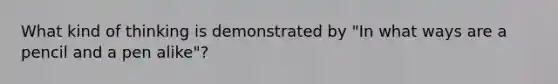 What kind of thinking is demonstrated by "In what ways are a pencil and a pen alike"?