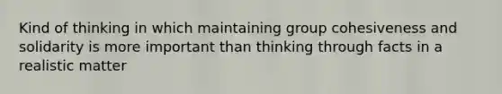 Kind of thinking in which maintaining group cohesiveness and solidarity is more important than thinking through facts in a realistic matter