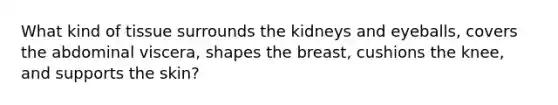 What kind of tissue surrounds the kidneys and eyeballs, covers the abdominal viscera, shapes the breast, cushions the knee, and supports the skin?