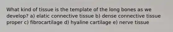 What kind of tissue is the template of the long bones as we develop? a) elatic connective tissue b) dense connective tissue proper c) fibrocartilage d) hyaline cartilage e) nerve tissue