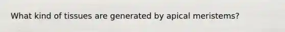 What kind of tissues are generated by apical meristems?