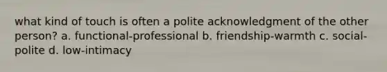 what kind of touch is often a polite acknowledgment of the other person? a. functional-professional b. friendship-warmth c. social-polite d. low-intimacy