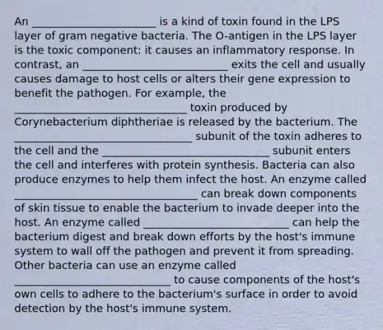 An _______________________ is a kind of toxin found in the LPS layer of gram negative bacteria. The O-antigen in the LPS layer is the toxic component: it causes an inflammatory response. In contrast, an ___________________________ exits the cell and usually causes damage to host cells or alters their gene expression to benefit the pathogen. For example, the ________________________________ toxin produced by Corynebacterium diphtheriae is released by the bacterium. The _________________________________ subunit of the toxin adheres to the cell and the _______________________________ subunit enters the cell and interferes with protein synthesis. Bacteria can also produce enzymes to help them infect the host. An enzyme called __________________________________ can break down components of skin tissue to enable the bacterium to invade deeper into the host. An enzyme called ___________________________ can help the bacterium digest and break down efforts by the host's immune system to wall off the pathogen and prevent it from spreading. Other bacteria can use an enzyme called _____________________________ to cause components of the host's own cells to adhere to the bacterium's surface in order to avoid detection by the host's immune system.