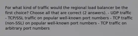 For what kind of traffic would the regional load balancer be the first choice? Choose all that are correct (2 answers). - UDP traffic - TCP/SSL traffic on popular well-known port numbers - TCP traffic (non-SSL) on popular well-known port numbers - TCP traffic on arbitrary port numbers