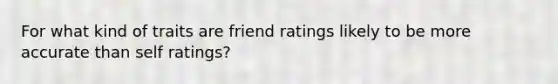 For what kind of traits are friend ratings likely to be more accurate than self ratings?