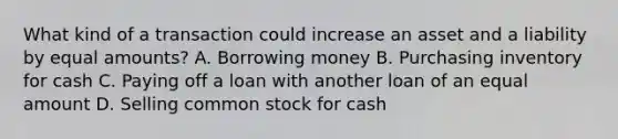 What kind of a transaction could increase an asset and a liability by equal amounts? A. Borrowing money B. Purchasing inventory for cash C. Paying off a loan with another loan of an equal amount D. Selling common stock for cash