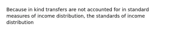 Because in kind transfers are not accounted for in standard measures of income distribution, the standards of income distribution