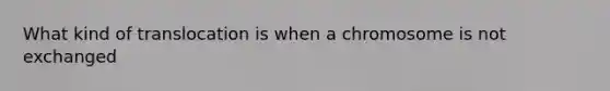 What kind of translocation is when a chromosome is not exchanged