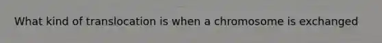 What kind of translocation is when a chromosome is exchanged